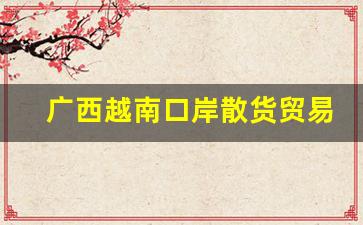广西越南口岸散货贸易-广西边境口岸边贸交易市场