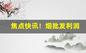 焦点快讯！烟批发利润有多少“蝉翼为重，千钧为轻”
