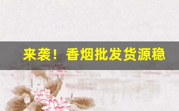 来袭！香烟批发货源稳定渠道“吃香喝辣”