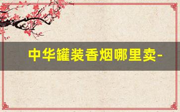 中华罐装香烟哪里卖-国内可以买到的罐装香烟