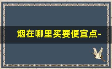 烟在哪里买要便宜点-烟从哪儿买实惠