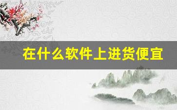 在什么软件上进货便宜-哪个软件上面卖的东西便宜