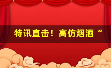 特讯直击！高仿烟酒“刀锯鼎镬”