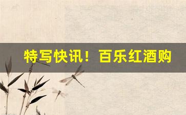 特写快讯！百乐红酒购买“傲慢少礼”