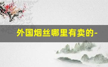 外国烟丝哪里有卖的-国外最好的烟丝哪里产的