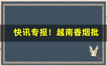 快讯专报！越南香烟批发一手厂家“丰上兑下”