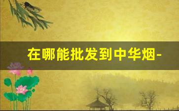 在哪能批发到中华烟-中华烟专卖店哪里有