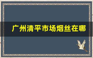 广州清平市场烟丝在哪里-广州新港西路哪里有烟丝卖