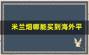 米兰烟哪能买到海外平台下载-米兰烟在意大利的售价