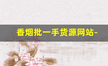 香烟批一手货源网站-烟批发平台2023最新版