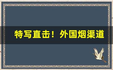 特写直击！外国烟渠道一手货源“百辞莫辩”