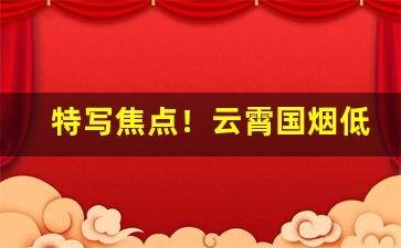 特写焦点！云霄国烟低价一手超市品质“奋不顾身”