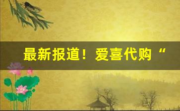 最新报道！爱喜代购“发蒙启滞”