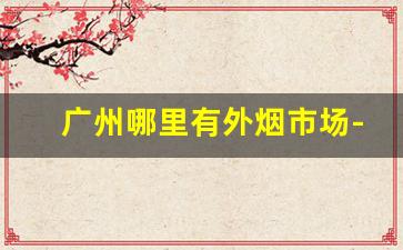 广州哪里有外烟市场-广州什么地方有外烟卖