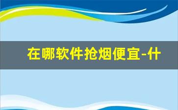 在哪软件抢烟便宜-什么软件查烟的零售价