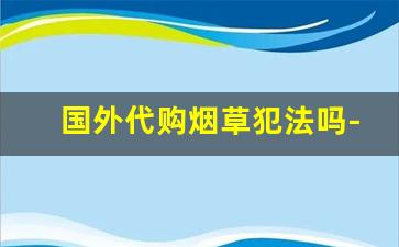 国外代购烟草犯法吗-出口烟草合法吗