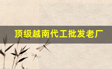 顶级越南代工批发老厂商-越南代工厂最新消息