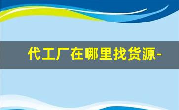 代工厂在哪里找货源-在哪里找代工产品好找