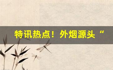 特讯热点！外烟源头“遁迹匿影”