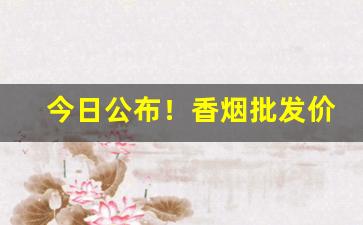 今日公布！香烟批发价格查询大全“高阳徒”