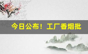 今日公布！工厂香烟批发价“操身行世”