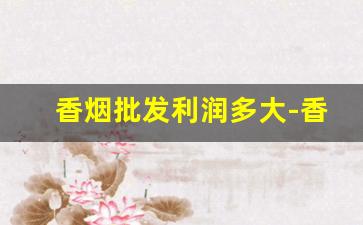 香烟批发利润多大-香烟利润现状