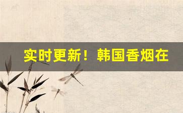 实时更新！韩国香烟在哪里有的卖“惊心动魄”