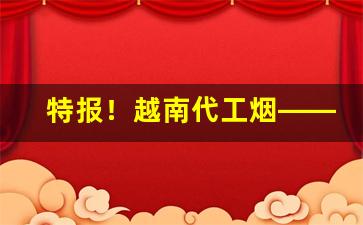 特报！越南代工烟——广西正宗越南代工香烟批发“白璧三献”