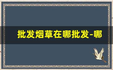 批发烟草在哪批发-哪里有卖便宜烟草的