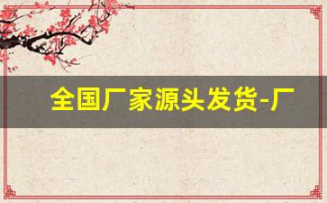 全国厂家源头发货-厂家源头全国接单发货