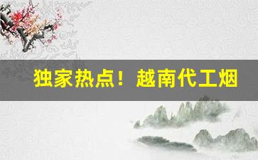 独家热点！越南代工烟微信一手货源代理“得兽失人”