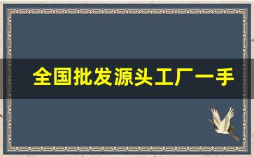 全国批发源头工厂一手货源-批发厂家一手货源在哪里