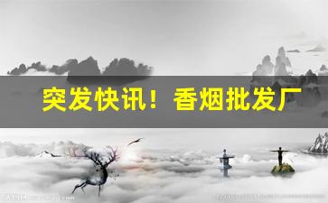 突发快讯！香烟批发厂家一手香烟货源“暗藏杀机”