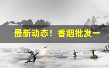 最新动态！香烟批发一手货源全网最低价格“尺蠖求伸”