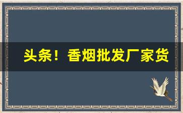 头条！香烟批发厂家货源直销的优势分享“错落参差”