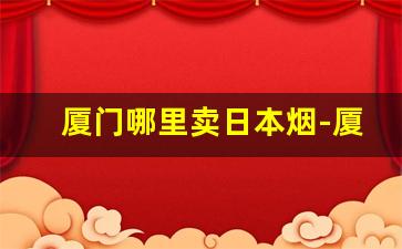 厦门哪里卖日本烟-厦门哪家的烟最便宜