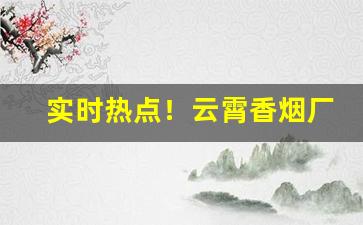 实时热点！云霄香烟厂家渠道“敢作敢当”