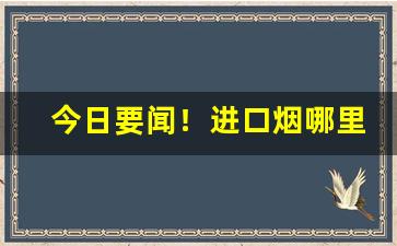 今日要闻！进口烟哪里有得卖“跌宕多姿”