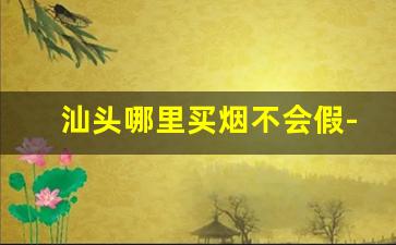 汕头哪里买烟不会假-汕头哪里买烟最正