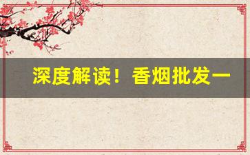 深度解读！香烟批发一手货源最低“根朽枝枯”