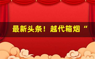 最新头条！越代箱烟“丹楹刻桷”