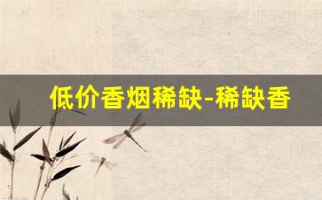低价香烟稀缺-稀缺香烟在哪有得卖