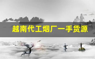 越南代工烟厂一手货源-越南代加工烟供货商