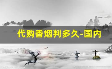 代购香烟判多久-国内代购香烟多少算违法或犯罪