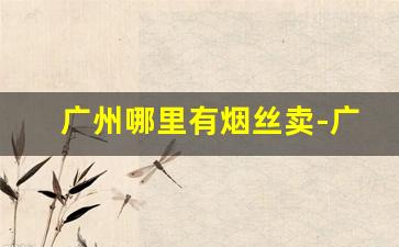 广州哪里有烟丝卖-广东南雄烟叶烟丝哪里有卖
