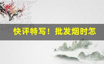 快评特写！批发烟时怎么分辨真假“从容无为”