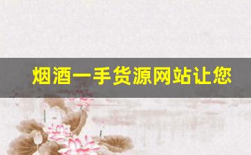 烟酒一手货源网站让您的采购更简单！-烟酒批发供应链