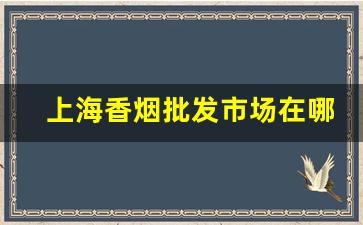 上海香烟批发市场在哪-上海现在何处能买到香烟