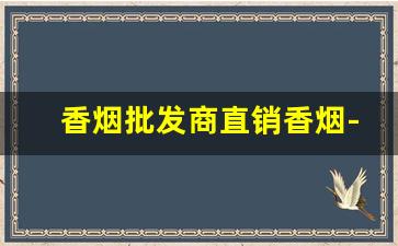 香烟批发商直销香烟-香烟各个地区供货