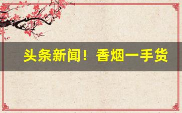 头条新闻！香烟一手货源原厂低价批发“暴殄天物”